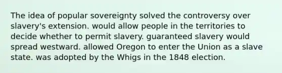 The idea of popular sovereignty solved the controversy over slavery's extension. would allow people in the territories to decide whether to permit slavery. guaranteed slavery would spread westward. allowed Oregon to enter the Union as a slave state. was adopted by the Whigs in the 1848 election.