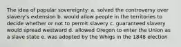 The idea of popular sovereignty: a. solved the controversy over slavery's extension b. would allow people in the territories to decide whether or not to permit slavery c. guaranteed slavery would spread westward d. allowed Oregon to enter the Union as a slave state e. was adopted by the Whigs in the 1848 election