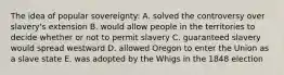 The idea of popular sovereignty: A. solved the controversy over slavery's extension B. would allow people in the territories to decide whether or not to permit slavery C. guaranteed slavery would spread westward D. allowed Oregon to enter the Union as a slave state E. was adopted by the Whigs in the 1848 election