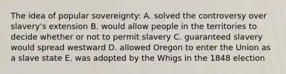 The idea of popular sovereignty: A. solved the controversy over slavery's extension B. would allow people in the territories to decide whether or not to permit slavery C. guaranteed slavery would spread westward D. allowed Oregon to enter the Union as a slave state E. was adopted by the Whigs in the 1848 election