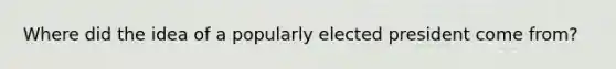 Where did the idea of a popularly elected president come from?