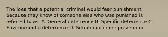 The idea that a potential criminal would fear punishment because they know of someone else who was punished is referred to as: A. General deterrence B. Specific deterrence C. Environmental deterrence D. Situational crime prevention