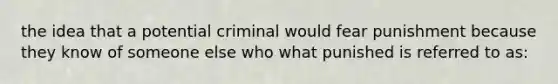 the idea that a potential criminal would fear punishment because they know of someone else who what punished is referred to as: