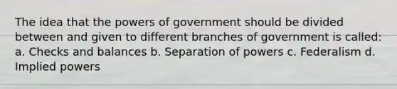 The idea that the powers of government should be divided between and given to different branches of government is called: a. Checks and balances b. Separation of powers c. Federalism d. Implied powers