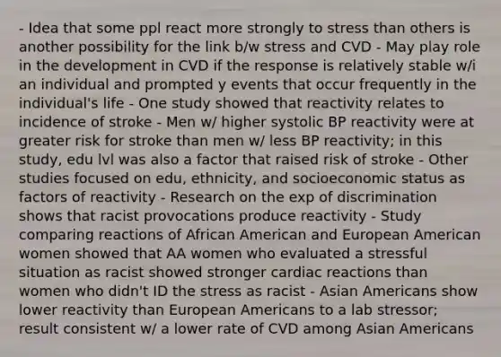 - Idea that some ppl react more strongly to stress than others is another possibility for the link b/w stress and CVD - May play role in the development in CVD if the response is relatively stable w/i an individual and prompted y events that occur frequently in the individual's life - One study showed that reactivity relates to incidence of stroke - Men w/ higher systolic BP reactivity were at greater risk for stroke than men w/ less BP reactivity; in this study, edu lvl was also a factor that raised risk of stroke - Other studies focused on edu, ethnicity, and socioeconomic status as factors of reactivity - Research on the exp of discrimination shows that racist provocations produce reactivity - Study comparing reactions of African American and European American women showed that AA women who evaluated a stressful situation as racist showed stronger cardiac reactions than women who didn't ID the stress as racist - Asian Americans show lower reactivity than European Americans to a lab stressor; result consistent w/ a lower rate of CVD among Asian Americans