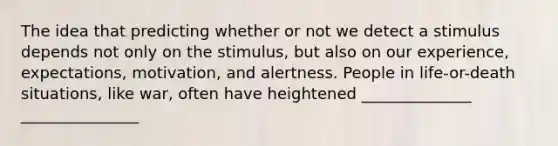 The idea that predicting whether or not we detect a stimulus depends not only on the stimulus, but also on our experience, expectations, motivation, and alertness. People in life-or-death situations, like war, often have heightened ______________ _______________