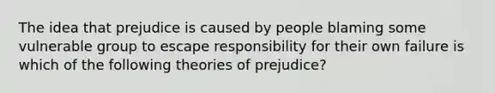 The idea that prejudice is caused by people blaming some vulnerable group to escape responsibility for their own failure is which of the following theories of prejudice?