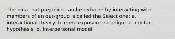 The idea that prejudice can be reduced by interacting with members of an out-group is called the Select one: a. interactional theory. b. mere exposure paradigm. c. contact hypothesis. d. interpersonal model.