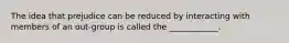 The idea that prejudice can be reduced by interacting with members of an out-group is called the ____________.