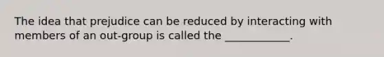 The idea that prejudice can be reduced by interacting with members of an out-group is called the ____________.