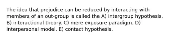 The idea that prejudice can be reduced by interacting with members of an out-group is called the A) intergroup hypothesis. B) interactional theory. C) mere exposure paradigm. D) interpersonal model. E) contact hypothesis.