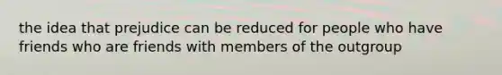 the idea that prejudice can be reduced for people who have friends who are friends with members of the outgroup