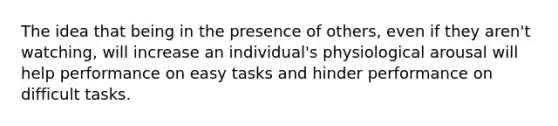 The idea that being in the presence of others, even if they aren't watching, will increase an individual's physiological arousal will help performance on easy tasks and hinder performance on difficult tasks.