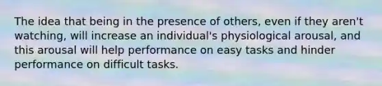 The idea that being in the presence of others, even if they aren't watching, will increase an individual's physiological arousal, and this arousal will help performance on easy tasks and hinder performance on difficult tasks.