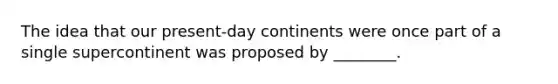 The idea that our present-day continents were once part of a single supercontinent was proposed by ________.