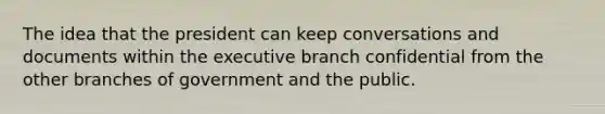 The idea that the president can keep conversations and documents within the executive branch confidential from the other branches of government and the public.