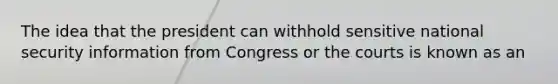 The idea that the president can withhold sensitive national security information from Congress or the courts is known as an