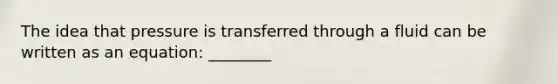 The idea that pressure is transferred through a fluid can be written as an equation: ________