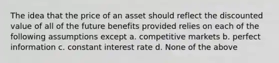 The idea that the price of an asset should reflect the discounted value of all of the future benefits provided relies on each of the following assumptions except a. competitive markets b. perfect information c. constant interest rate d. None of the above