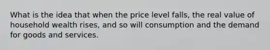 What is the idea that when the price level falls, the real value of household wealth rises, and so will consumption and the demand for goods and services.