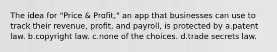 The idea for "Price & Profit," an app that businesses can use to track their revenue, profit, and payroll, is protected by a.patent law. b.copyright law. c.none of the choices. d.trade secrets law.