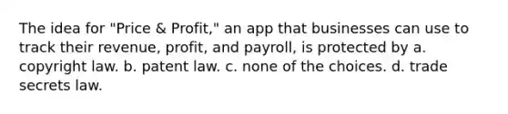 The idea for "Price & Profit," an app that businesses can use to track their revenue, profit, and payroll, is protected by a. copyright law. b. patent law. c. none of the choices. d. trade secrets law.