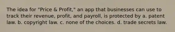 The idea for "Price & Profit," an app that businesses can use to track their revenue, profit, and payroll, is protected by a. patent law. b. copyright law. c. none of the choices. d. trade secrets law.