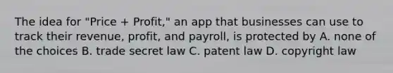 The idea for "Price + Profit," an app that businesses can use to track their revenue, profit, and payroll, is protected by A. none of the choices B. trade secret law C. patent law D. copyright law