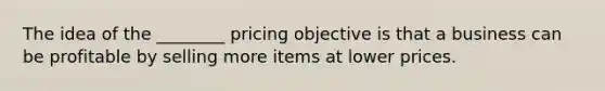 The idea of the ________ pricing objective is that a business can be profitable by selling more items at lower prices.