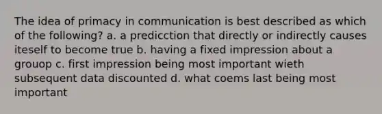 The idea of primacy in communication is best described as which of the following? a. a predicction that directly or indirectly causes iteself to become true b. having a fixed impression about a grouop c. first impression being most important wieth subsequent data discounted d. what coems last being most important