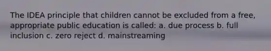 The IDEA principle that children cannot be excluded from a free, appropriate public education is called: a. due process b. full inclusion c. zero reject d. mainstreaming