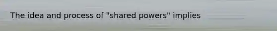 The idea and process of "shared powers" implies