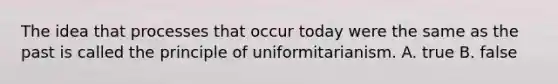 The idea that processes that occur today were the same as the past is called the principle of uniformitarianism. A. true B. false