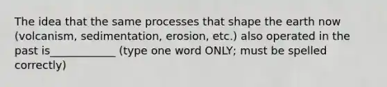 The idea that the same processes that shape the earth now (volcanism, sedimentation, erosion, etc.) also operated in the past is____________ (type one word ONLY; must be spelled correctly)