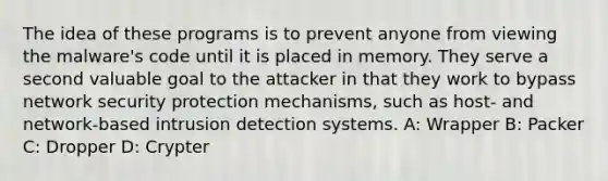 The idea of these programs is to prevent anyone from viewing the malware's code until it is placed in memory. They serve a second valuable goal to the attacker in that they work to bypass network security protection mechanisms, such as host- and network-based intrusion detection systems. A: Wrapper B: Packer C: Dropper D: Crypter