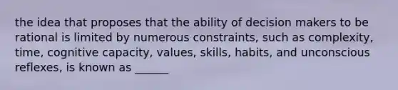 the idea that proposes that the ability of decision makers to be rational is limited by numerous constraints, such as complexity, time, cognitive capacity, values, skills, habits, and unconscious reflexes, is known as ______