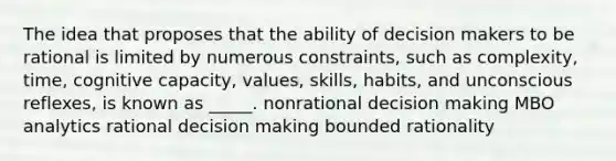 The idea that proposes that the ability of decision makers to be rational is limited by numerous constraints, such as complexity, time, cognitive capacity, values, skills, habits, and unconscious reflexes, is known as _____. nonrational decision making MBO analytics rational decision making bounded rationality