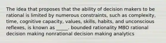 The idea that proposes that the ability of decision makers to be rational is limited by numerous constraints, such as complexity, time, cognitive capacity, values, skills, habits, and unconscious reflexes, is known as _____. bounded rationality MBO rational decision making nonrational decision making analytics