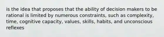 is the idea that proposes that the ability of decision makers to be rational is limited by numerous constraints, such as complexity, time, cognitive capacity, values, skills, habits, and unconscious reflexes