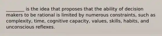 ________ is the idea that proposes that the ability of decision makers to be rational is limited by numerous constraints, such as complexity, time, cognitive capacity, values, skills, habits, and unconscious reflexes.