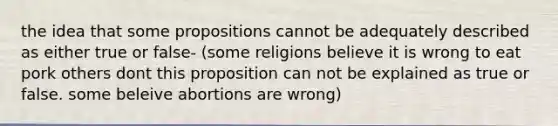 the idea that some propositions cannot be adequately described as either true or false- (some religions believe it is wrong to eat pork others dont this proposition can not be explained as true or false. some beleive abortions are wrong)