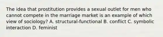 The idea that prostitution provides a sexual outlet for men who cannot compete in the marriage market is an example of which view of sociology? A. structural-functional B. conflict C. symbolic interaction D. feminist