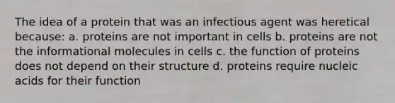 The idea of a protein that was an infectious agent was heretical because: a. proteins are not important in cells b. proteins are not the informational molecules in cells c. the function of proteins does not depend on their structure d. proteins require nucleic acids for their function