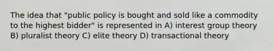 The idea that "public policy is bought and sold like a commodity to the highest bidder" is represented in A) interest group theory B) pluralist theory C) elite theory D) transactional theory