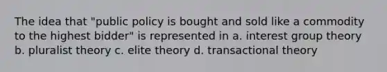 The idea that "public policy is bought and sold like a commodity to the highest bidder" is represented in a. interest group theory b. pluralist theory c. elite theory d. transactional theory