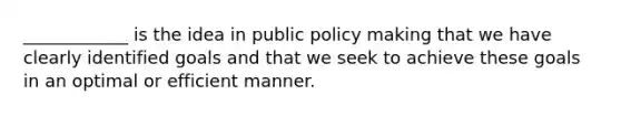 ____________ is the idea in public policy making that we have clearly identified goals and that we seek to achieve these goals in an optimal or efficient manner.