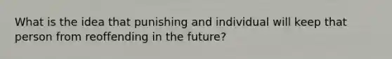 What is the idea that punishing and individual will keep that person from reoffending in the future?