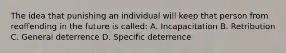 The idea that punishing an individual will keep that person from reoffending in the future is called: A. Incapacitation B. Retribution C. General deterrence D. Specific deterrence