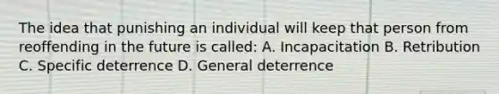 The idea that punishing an individual will keep that person from reoffending in the future is called: A. Incapacitation B. Retribution C. Specific deterrence D. General deterrence