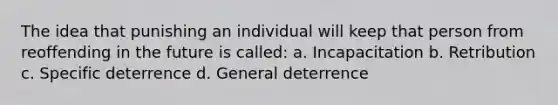 The idea that punishing an individual will keep that person from reoffending in the future is called: a. Incapacitation b. Retribution c. Specific deterrence d. General deterrence